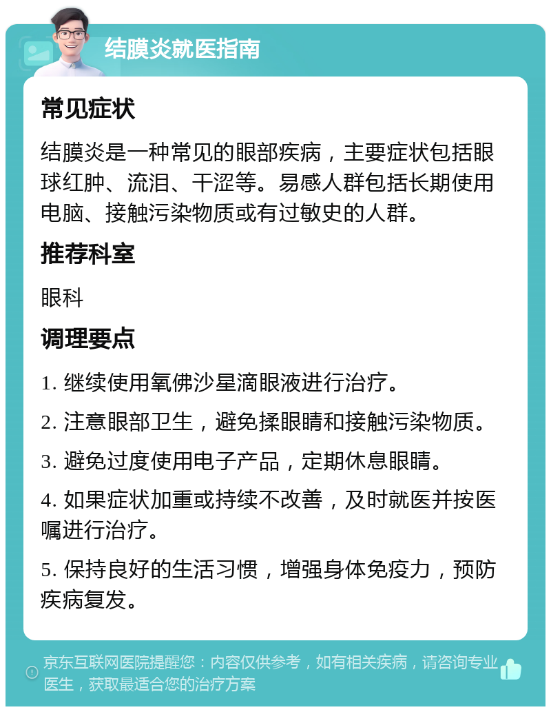 结膜炎就医指南 常见症状 结膜炎是一种常见的眼部疾病，主要症状包括眼球红肿、流泪、干涩等。易感人群包括长期使用电脑、接触污染物质或有过敏史的人群。 推荐科室 眼科 调理要点 1. 继续使用氧佛沙星滴眼液进行治疗。 2. 注意眼部卫生，避免揉眼睛和接触污染物质。 3. 避免过度使用电子产品，定期休息眼睛。 4. 如果症状加重或持续不改善，及时就医并按医嘱进行治疗。 5. 保持良好的生活习惯，增强身体免疫力，预防疾病复发。