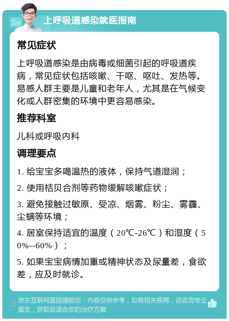 上呼吸道感染就医指南 常见症状 上呼吸道感染是由病毒或细菌引起的呼吸道疾病，常见症状包括咳嗽、干呕、呕吐、发热等。易感人群主要是儿童和老年人，尤其是在气候变化或人群密集的环境中更容易感染。 推荐科室 儿科或呼吸内科 调理要点 1. 给宝宝多喝温热的液体，保持气道湿润； 2. 使用桔贝合剂等药物缓解咳嗽症状； 3. 避免接触过敏原、受凉、烟雾、粉尘、雾霾、尘螨等环境； 4. 居室保持适宜的温度（20℃-26℃）和湿度（50%--60%）； 5. 如果宝宝病情加重或精神状态及尿量差，食欲差，应及时就诊。