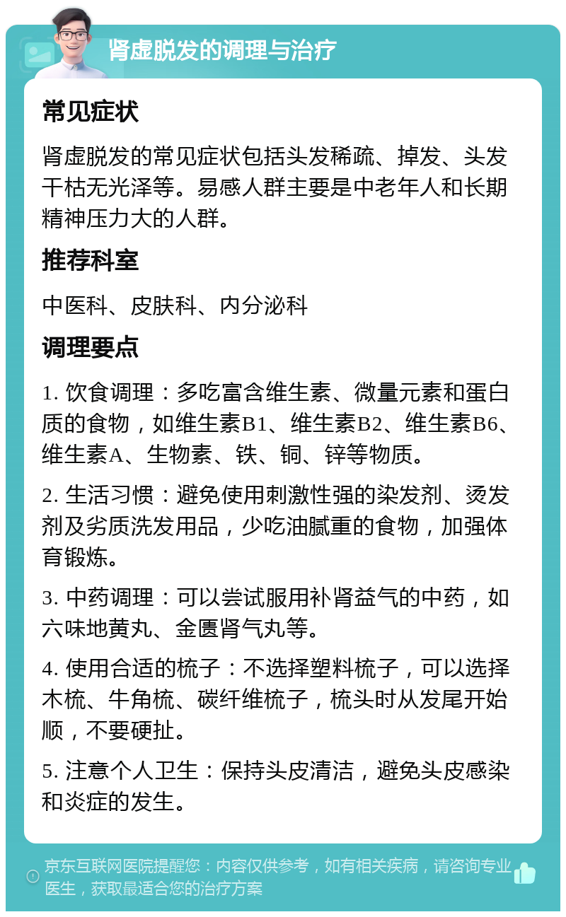 肾虚脱发的调理与治疗 常见症状 肾虚脱发的常见症状包括头发稀疏、掉发、头发干枯无光泽等。易感人群主要是中老年人和长期精神压力大的人群。 推荐科室 中医科、皮肤科、内分泌科 调理要点 1. 饮食调理：多吃富含维生素、微量元素和蛋白质的食物，如维生素B1、维生素B2、维生素B6、维生素A、生物素、铁、铜、锌等物质。 2. 生活习惯：避免使用刺激性强的染发剂、烫发剂及劣质洗发用品，少吃油腻重的食物，加强体育锻炼。 3. 中药调理：可以尝试服用补肾益气的中药，如六味地黄丸、金匮肾气丸等。 4. 使用合适的梳子：不选择塑料梳子，可以选择木梳、牛角梳、碳纤维梳子，梳头时从发尾开始顺，不要硬扯。 5. 注意个人卫生：保持头皮清洁，避免头皮感染和炎症的发生。