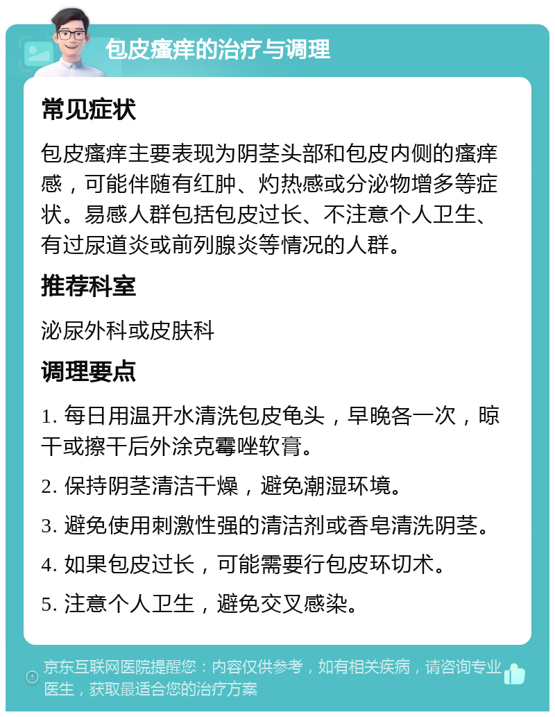 包皮瘙痒的治疗与调理 常见症状 包皮瘙痒主要表现为阴茎头部和包皮内侧的瘙痒感，可能伴随有红肿、灼热感或分泌物增多等症状。易感人群包括包皮过长、不注意个人卫生、有过尿道炎或前列腺炎等情况的人群。 推荐科室 泌尿外科或皮肤科 调理要点 1. 每日用温开水清洗包皮龟头，早晚各一次，晾干或擦干后外涂克霉唑软膏。 2. 保持阴茎清洁干燥，避免潮湿环境。 3. 避免使用刺激性强的清洁剂或香皂清洗阴茎。 4. 如果包皮过长，可能需要行包皮环切术。 5. 注意个人卫生，避免交叉感染。