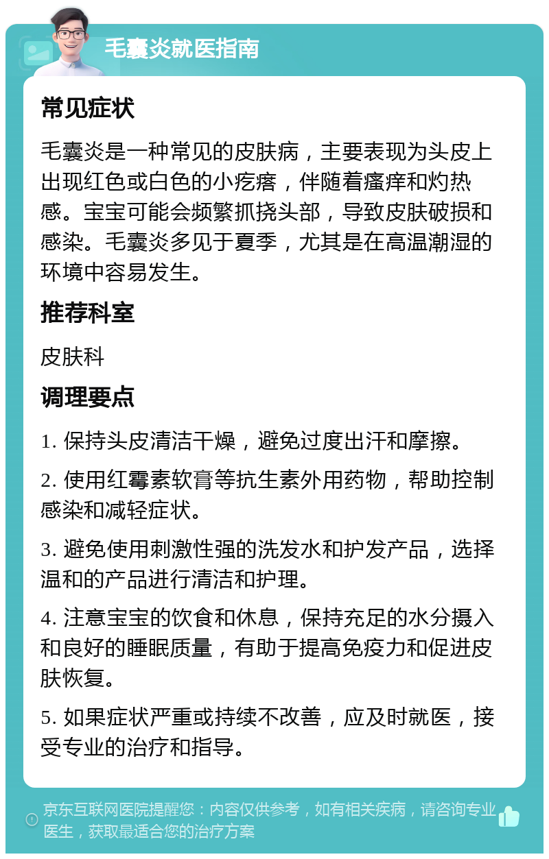 毛囊炎就医指南 常见症状 毛囊炎是一种常见的皮肤病，主要表现为头皮上出现红色或白色的小疙瘩，伴随着瘙痒和灼热感。宝宝可能会频繁抓挠头部，导致皮肤破损和感染。毛囊炎多见于夏季，尤其是在高温潮湿的环境中容易发生。 推荐科室 皮肤科 调理要点 1. 保持头皮清洁干燥，避免过度出汗和摩擦。 2. 使用红霉素软膏等抗生素外用药物，帮助控制感染和减轻症状。 3. 避免使用刺激性强的洗发水和护发产品，选择温和的产品进行清洁和护理。 4. 注意宝宝的饮食和休息，保持充足的水分摄入和良好的睡眠质量，有助于提高免疫力和促进皮肤恢复。 5. 如果症状严重或持续不改善，应及时就医，接受专业的治疗和指导。