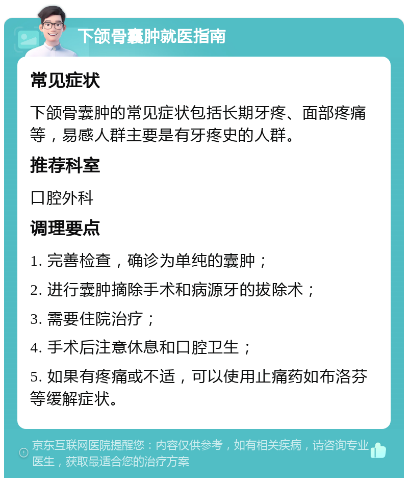 下颌骨囊肿就医指南 常见症状 下颌骨囊肿的常见症状包括长期牙疼、面部疼痛等，易感人群主要是有牙疼史的人群。 推荐科室 口腔外科 调理要点 1. 完善检查，确诊为单纯的囊肿； 2. 进行囊肿摘除手术和病源牙的拔除术； 3. 需要住院治疗； 4. 手术后注意休息和口腔卫生； 5. 如果有疼痛或不适，可以使用止痛药如布洛芬等缓解症状。