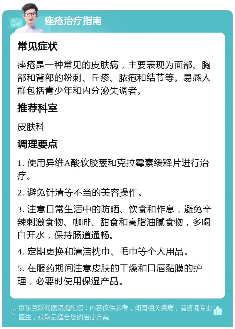 痤疮治疗指南 常见症状 痤疮是一种常见的皮肤病，主要表现为面部、胸部和背部的粉刺、丘疹、脓疱和结节等。易感人群包括青少年和内分泌失调者。 推荐科室 皮肤科 调理要点 1. 使用异维A酸软胶囊和克拉霉素缓释片进行治疗。 2. 避免针清等不当的美容操作。 3. 注意日常生活中的防晒、饮食和作息，避免辛辣刺激食物、咖啡、甜食和高脂油腻食物，多喝白开水，保持肠道通畅。 4. 定期更换和清洁枕巾、毛巾等个人用品。 5. 在服药期间注意皮肤的干燥和口唇黏膜的护理，必要时使用保湿产品。