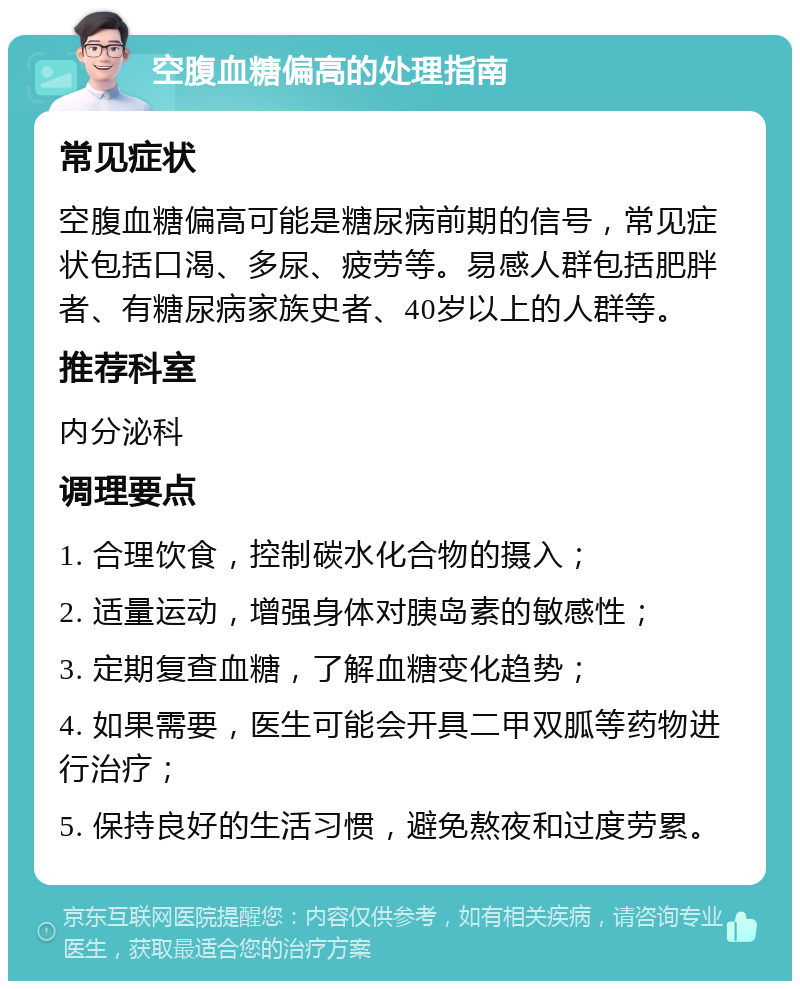 空腹血糖偏高的处理指南 常见症状 空腹血糖偏高可能是糖尿病前期的信号，常见症状包括口渴、多尿、疲劳等。易感人群包括肥胖者、有糖尿病家族史者、40岁以上的人群等。 推荐科室 内分泌科 调理要点 1. 合理饮食，控制碳水化合物的摄入； 2. 适量运动，增强身体对胰岛素的敏感性； 3. 定期复查血糖，了解血糖变化趋势； 4. 如果需要，医生可能会开具二甲双胍等药物进行治疗； 5. 保持良好的生活习惯，避免熬夜和过度劳累。