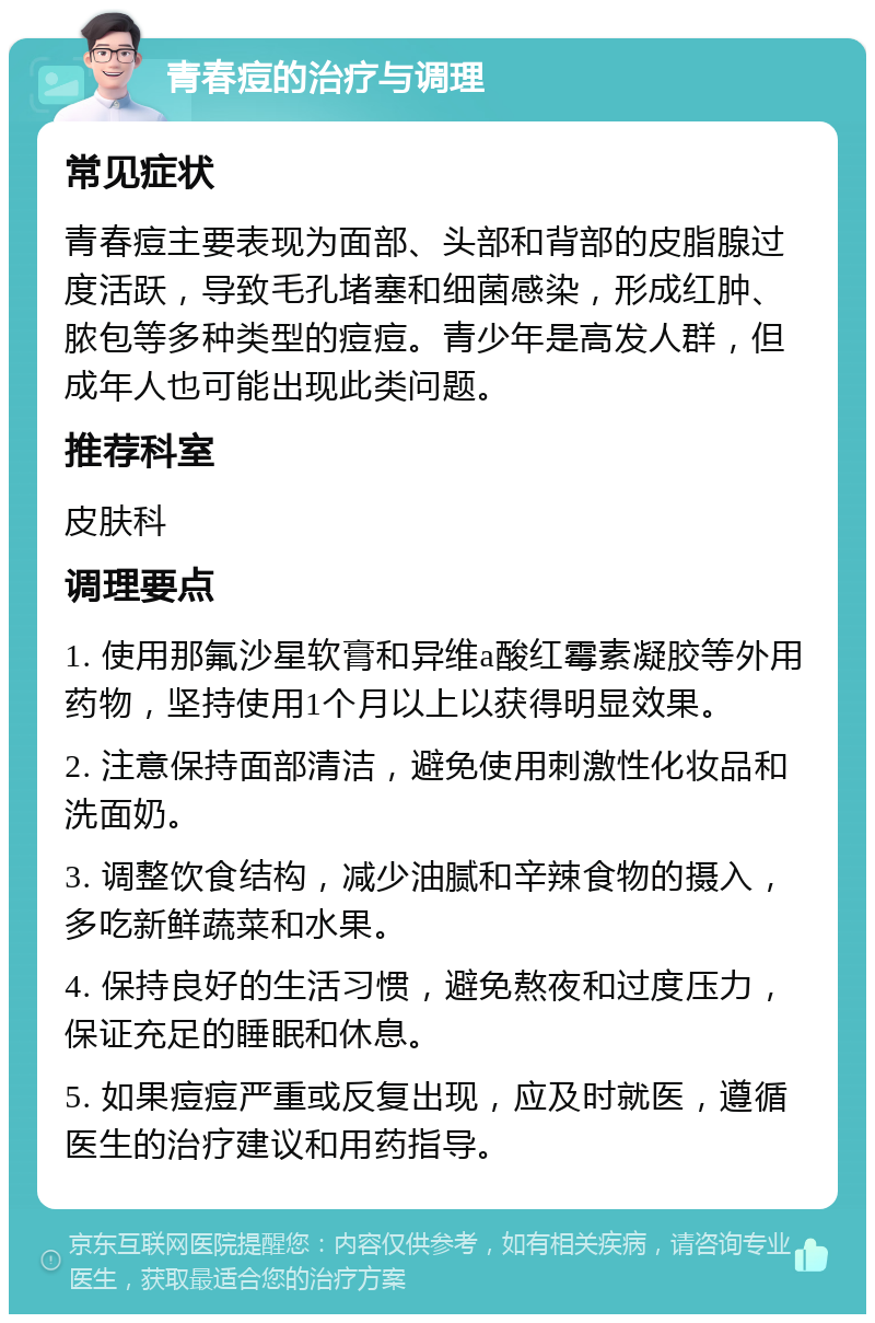 青春痘的治疗与调理 常见症状 青春痘主要表现为面部、头部和背部的皮脂腺过度活跃，导致毛孔堵塞和细菌感染，形成红肿、脓包等多种类型的痘痘。青少年是高发人群，但成年人也可能出现此类问题。 推荐科室 皮肤科 调理要点 1. 使用那氟沙星软膏和异维a酸红霉素凝胶等外用药物，坚持使用1个月以上以获得明显效果。 2. 注意保持面部清洁，避免使用刺激性化妆品和洗面奶。 3. 调整饮食结构，减少油腻和辛辣食物的摄入，多吃新鲜蔬菜和水果。 4. 保持良好的生活习惯，避免熬夜和过度压力，保证充足的睡眠和休息。 5. 如果痘痘严重或反复出现，应及时就医，遵循医生的治疗建议和用药指导。