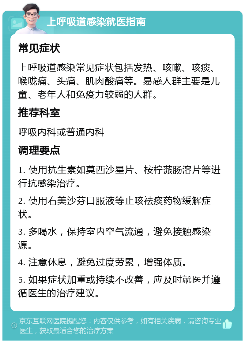 上呼吸道感染就医指南 常见症状 上呼吸道感染常见症状包括发热、咳嗽、咳痰、喉咙痛、头痛、肌肉酸痛等。易感人群主要是儿童、老年人和免疫力较弱的人群。 推荐科室 呼吸内科或普通内科 调理要点 1. 使用抗生素如莫西沙星片、桉柠蒎肠溶片等进行抗感染治疗。 2. 使用右美沙芬口服液等止咳祛痰药物缓解症状。 3. 多喝水，保持室内空气流通，避免接触感染源。 4. 注意休息，避免过度劳累，增强体质。 5. 如果症状加重或持续不改善，应及时就医并遵循医生的治疗建议。