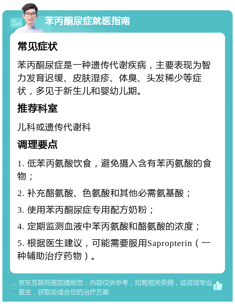 苯丙酮尿症就医指南 常见症状 苯丙酮尿症是一种遗传代谢疾病，主要表现为智力发育迟缓、皮肤湿疹、体臭、头发稀少等症状，多见于新生儿和婴幼儿期。 推荐科室 儿科或遗传代谢科 调理要点 1. 低苯丙氨酸饮食，避免摄入含有苯丙氨酸的食物； 2. 补充酪氨酸、色氨酸和其他必需氨基酸； 3. 使用苯丙酮尿症专用配方奶粉； 4. 定期监测血液中苯丙氨酸和酪氨酸的浓度； 5. 根据医生建议，可能需要服用Sapropterin（一种辅助治疗药物）。