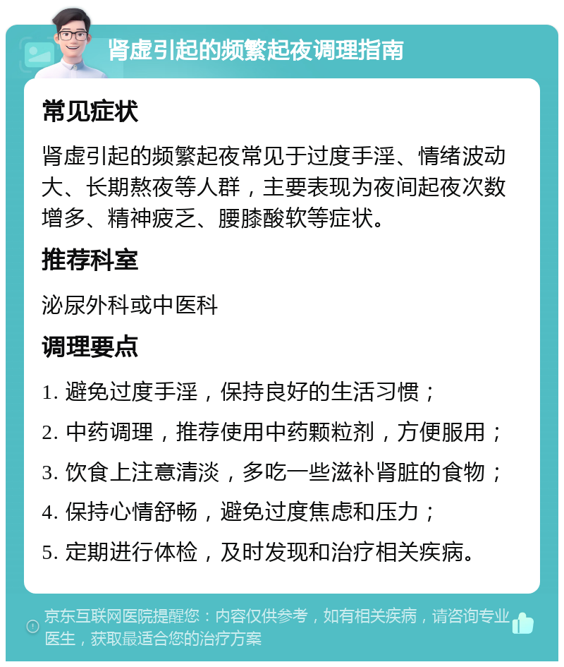 肾虚引起的频繁起夜调理指南 常见症状 肾虚引起的频繁起夜常见于过度手淫、情绪波动大、长期熬夜等人群，主要表现为夜间起夜次数增多、精神疲乏、腰膝酸软等症状。 推荐科室 泌尿外科或中医科 调理要点 1. 避免过度手淫，保持良好的生活习惯； 2. 中药调理，推荐使用中药颗粒剂，方便服用； 3. 饮食上注意清淡，多吃一些滋补肾脏的食物； 4. 保持心情舒畅，避免过度焦虑和压力； 5. 定期进行体检，及时发现和治疗相关疾病。