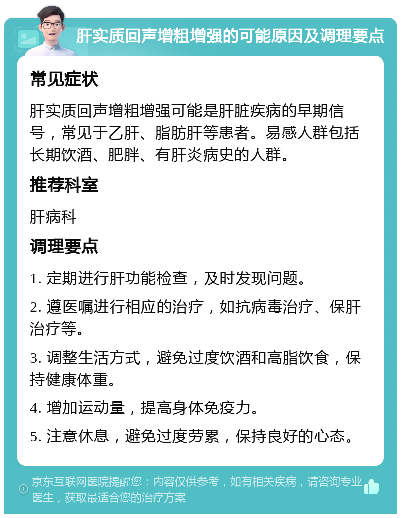 肝实质回声增粗增强的可能原因及调理要点 常见症状 肝实质回声增粗增强可能是肝脏疾病的早期信号，常见于乙肝、脂肪肝等患者。易感人群包括长期饮酒、肥胖、有肝炎病史的人群。 推荐科室 肝病科 调理要点 1. 定期进行肝功能检查，及时发现问题。 2. 遵医嘱进行相应的治疗，如抗病毒治疗、保肝治疗等。 3. 调整生活方式，避免过度饮酒和高脂饮食，保持健康体重。 4. 增加运动量，提高身体免疫力。 5. 注意休息，避免过度劳累，保持良好的心态。