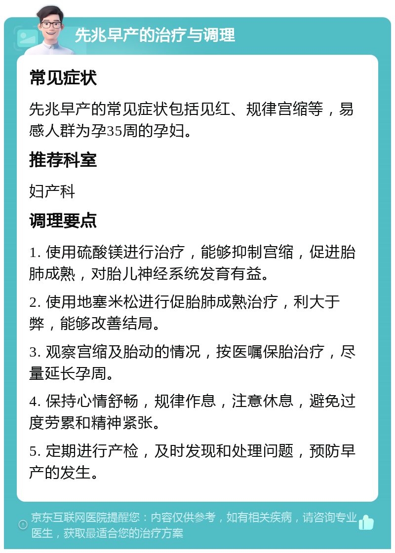 先兆早产的治疗与调理 常见症状 先兆早产的常见症状包括见红、规律宫缩等，易感人群为孕35周的孕妇。 推荐科室 妇产科 调理要点 1. 使用硫酸镁进行治疗，能够抑制宫缩，促进胎肺成熟，对胎儿神经系统发育有益。 2. 使用地塞米松进行促胎肺成熟治疗，利大于弊，能够改善结局。 3. 观察宫缩及胎动的情况，按医嘱保胎治疗，尽量延长孕周。 4. 保持心情舒畅，规律作息，注意休息，避免过度劳累和精神紧张。 5. 定期进行产检，及时发现和处理问题，预防早产的发生。