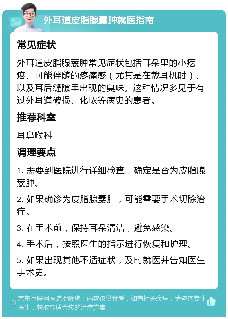 外耳道皮脂腺囊肿就医指南 常见症状 外耳道皮脂腺囊肿常见症状包括耳朵里的小疙瘩、可能伴随的疼痛感（尤其是在戴耳机时）、以及耳后缝隙里出现的臭味。这种情况多见于有过外耳道破损、化脓等病史的患者。 推荐科室 耳鼻喉科 调理要点 1. 需要到医院进行详细检查，确定是否为皮脂腺囊肿。 2. 如果确诊为皮脂腺囊肿，可能需要手术切除治疗。 3. 在手术前，保持耳朵清洁，避免感染。 4. 手术后，按照医生的指示进行恢复和护理。 5. 如果出现其他不适症状，及时就医并告知医生手术史。