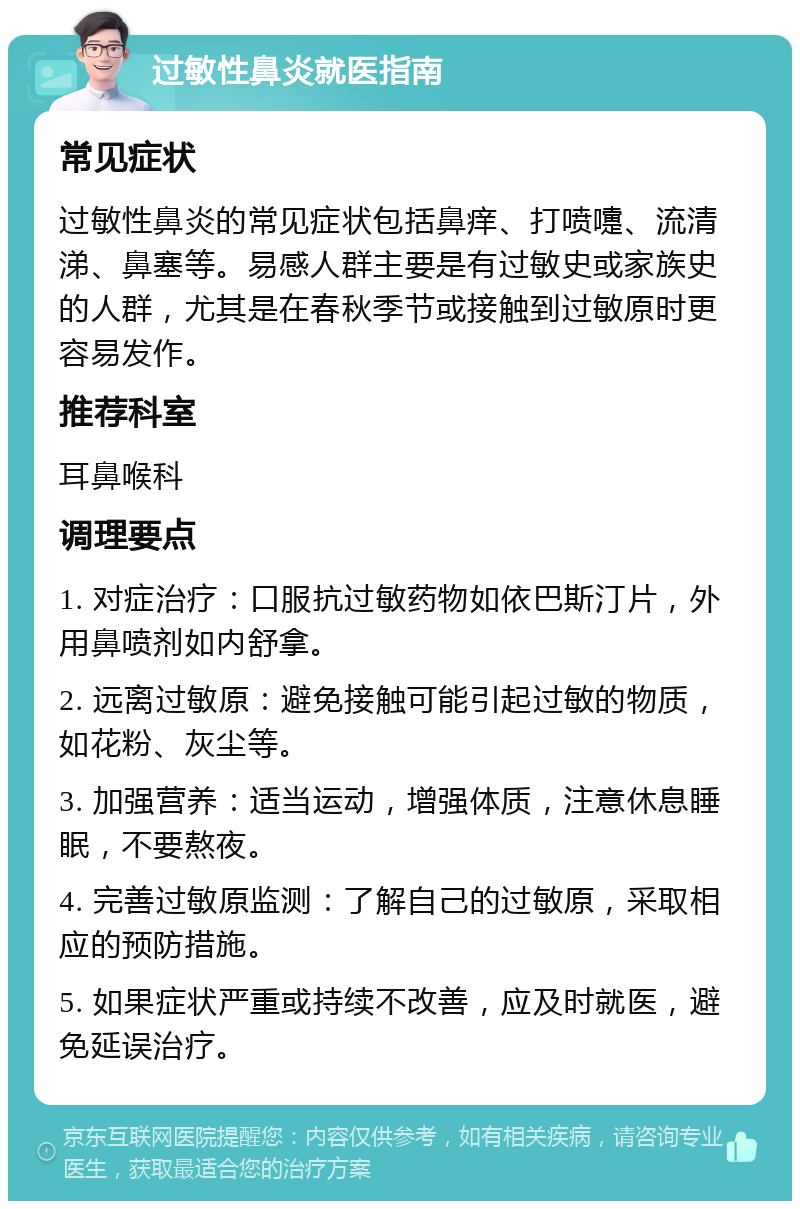 过敏性鼻炎就医指南 常见症状 过敏性鼻炎的常见症状包括鼻痒、打喷嚏、流清涕、鼻塞等。易感人群主要是有过敏史或家族史的人群，尤其是在春秋季节或接触到过敏原时更容易发作。 推荐科室 耳鼻喉科 调理要点 1. 对症治疗：口服抗过敏药物如依巴斯汀片，外用鼻喷剂如内舒拿。 2. 远离过敏原：避免接触可能引起过敏的物质，如花粉、灰尘等。 3. 加强营养：适当运动，增强体质，注意休息睡眠，不要熬夜。 4. 完善过敏原监测：了解自己的过敏原，采取相应的预防措施。 5. 如果症状严重或持续不改善，应及时就医，避免延误治疗。