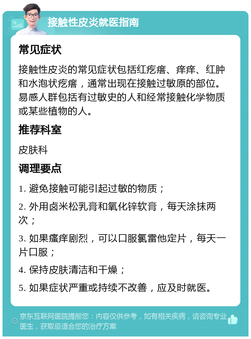 接触性皮炎就医指南 常见症状 接触性皮炎的常见症状包括红疙瘩、痒痒、红肿和水泡状疙瘩，通常出现在接触过敏原的部位。易感人群包括有过敏史的人和经常接触化学物质或某些植物的人。 推荐科室 皮肤科 调理要点 1. 避免接触可能引起过敏的物质； 2. 外用卤米松乳膏和氧化锌软膏，每天涂抹两次； 3. 如果瘙痒剧烈，可以口服氯雷他定片，每天一片口服； 4. 保持皮肤清洁和干燥； 5. 如果症状严重或持续不改善，应及时就医。