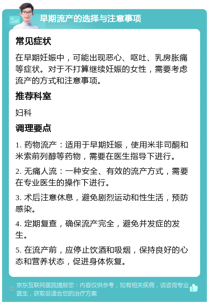 早期流产的选择与注意事项 常见症状 在早期妊娠中，可能出现恶心、呕吐、乳房胀痛等症状。对于不打算继续妊娠的女性，需要考虑流产的方式和注意事项。 推荐科室 妇科 调理要点 1. 药物流产：适用于早期妊娠，使用米非司酮和米索前列醇等药物，需要在医生指导下进行。 2. 无痛人流：一种安全、有效的流产方式，需要在专业医生的操作下进行。 3. 术后注意休息，避免剧烈运动和性生活，预防感染。 4. 定期复查，确保流产完全，避免并发症的发生。 5. 在流产前，应停止饮酒和吸烟，保持良好的心态和营养状态，促进身体恢复。