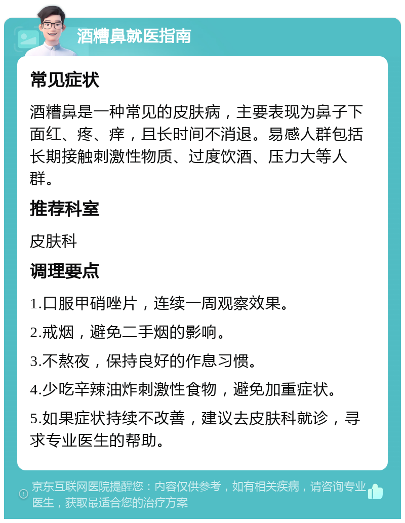 酒糟鼻就医指南 常见症状 酒糟鼻是一种常见的皮肤病，主要表现为鼻子下面红、疼、痒，且长时间不消退。易感人群包括长期接触刺激性物质、过度饮酒、压力大等人群。 推荐科室 皮肤科 调理要点 1.口服甲硝唑片，连续一周观察效果。 2.戒烟，避免二手烟的影响。 3.不熬夜，保持良好的作息习惯。 4.少吃辛辣油炸刺激性食物，避免加重症状。 5.如果症状持续不改善，建议去皮肤科就诊，寻求专业医生的帮助。