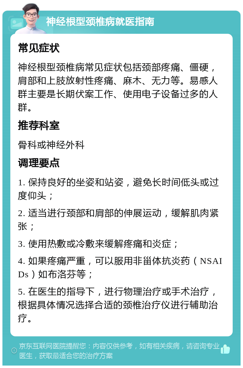 神经根型颈椎病就医指南 常见症状 神经根型颈椎病常见症状包括颈部疼痛、僵硬，肩部和上肢放射性疼痛、麻木、无力等。易感人群主要是长期伏案工作、使用电子设备过多的人群。 推荐科室 骨科或神经外科 调理要点 1. 保持良好的坐姿和站姿，避免长时间低头或过度仰头； 2. 适当进行颈部和肩部的伸展运动，缓解肌肉紧张； 3. 使用热敷或冷敷来缓解疼痛和炎症； 4. 如果疼痛严重，可以服用非甾体抗炎药（NSAIDs）如布洛芬等； 5. 在医生的指导下，进行物理治疗或手术治疗，根据具体情况选择合适的颈椎治疗仪进行辅助治疗。