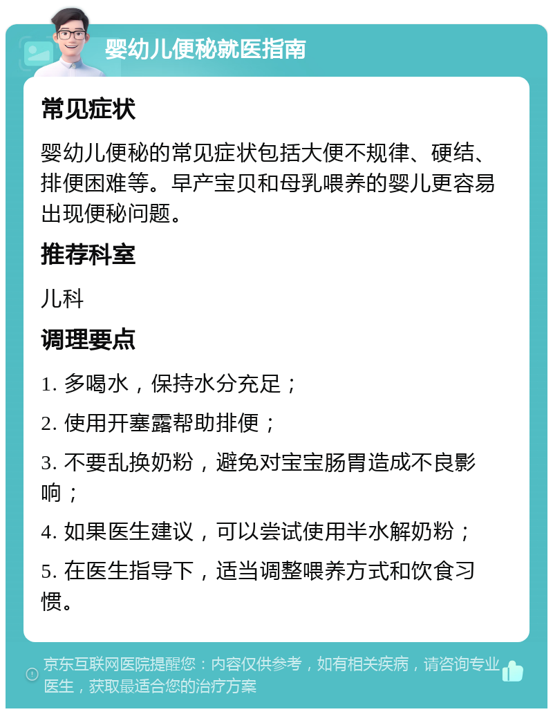 婴幼儿便秘就医指南 常见症状 婴幼儿便秘的常见症状包括大便不规律、硬结、排便困难等。早产宝贝和母乳喂养的婴儿更容易出现便秘问题。 推荐科室 儿科 调理要点 1. 多喝水，保持水分充足； 2. 使用开塞露帮助排便； 3. 不要乱换奶粉，避免对宝宝肠胃造成不良影响； 4. 如果医生建议，可以尝试使用半水解奶粉； 5. 在医生指导下，适当调整喂养方式和饮食习惯。