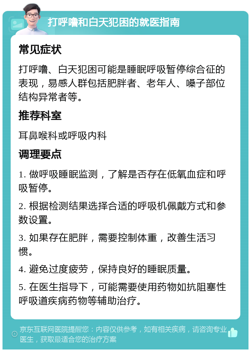 打呼噜和白天犯困的就医指南 常见症状 打呼噜、白天犯困可能是睡眠呼吸暂停综合征的表现，易感人群包括肥胖者、老年人、嗓子部位结构异常者等。 推荐科室 耳鼻喉科或呼吸内科 调理要点 1. 做呼吸睡眠监测，了解是否存在低氧血症和呼吸暂停。 2. 根据检测结果选择合适的呼吸机佩戴方式和参数设置。 3. 如果存在肥胖，需要控制体重，改善生活习惯。 4. 避免过度疲劳，保持良好的睡眠质量。 5. 在医生指导下，可能需要使用药物如抗阻塞性呼吸道疾病药物等辅助治疗。