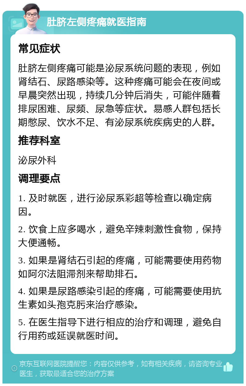 肚脐左侧疼痛就医指南 常见症状 肚脐左侧疼痛可能是泌尿系统问题的表现，例如肾结石、尿路感染等。这种疼痛可能会在夜间或早晨突然出现，持续几分钟后消失，可能伴随着排尿困难、尿频、尿急等症状。易感人群包括长期憋尿、饮水不足、有泌尿系统疾病史的人群。 推荐科室 泌尿外科 调理要点 1. 及时就医，进行泌尿系彩超等检查以确定病因。 2. 饮食上应多喝水，避免辛辣刺激性食物，保持大便通畅。 3. 如果是肾结石引起的疼痛，可能需要使用药物如阿尔法阻滞剂来帮助排石。 4. 如果是尿路感染引起的疼痛，可能需要使用抗生素如头孢克肟来治疗感染。 5. 在医生指导下进行相应的治疗和调理，避免自行用药或延误就医时间。