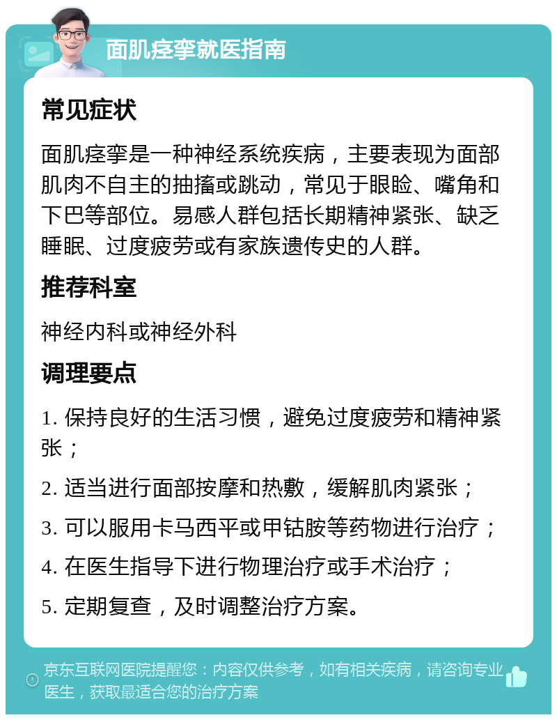 面肌痉挛就医指南 常见症状 面肌痉挛是一种神经系统疾病，主要表现为面部肌肉不自主的抽搐或跳动，常见于眼睑、嘴角和下巴等部位。易感人群包括长期精神紧张、缺乏睡眠、过度疲劳或有家族遗传史的人群。 推荐科室 神经内科或神经外科 调理要点 1. 保持良好的生活习惯，避免过度疲劳和精神紧张； 2. 适当进行面部按摩和热敷，缓解肌肉紧张； 3. 可以服用卡马西平或甲钴胺等药物进行治疗； 4. 在医生指导下进行物理治疗或手术治疗； 5. 定期复查，及时调整治疗方案。