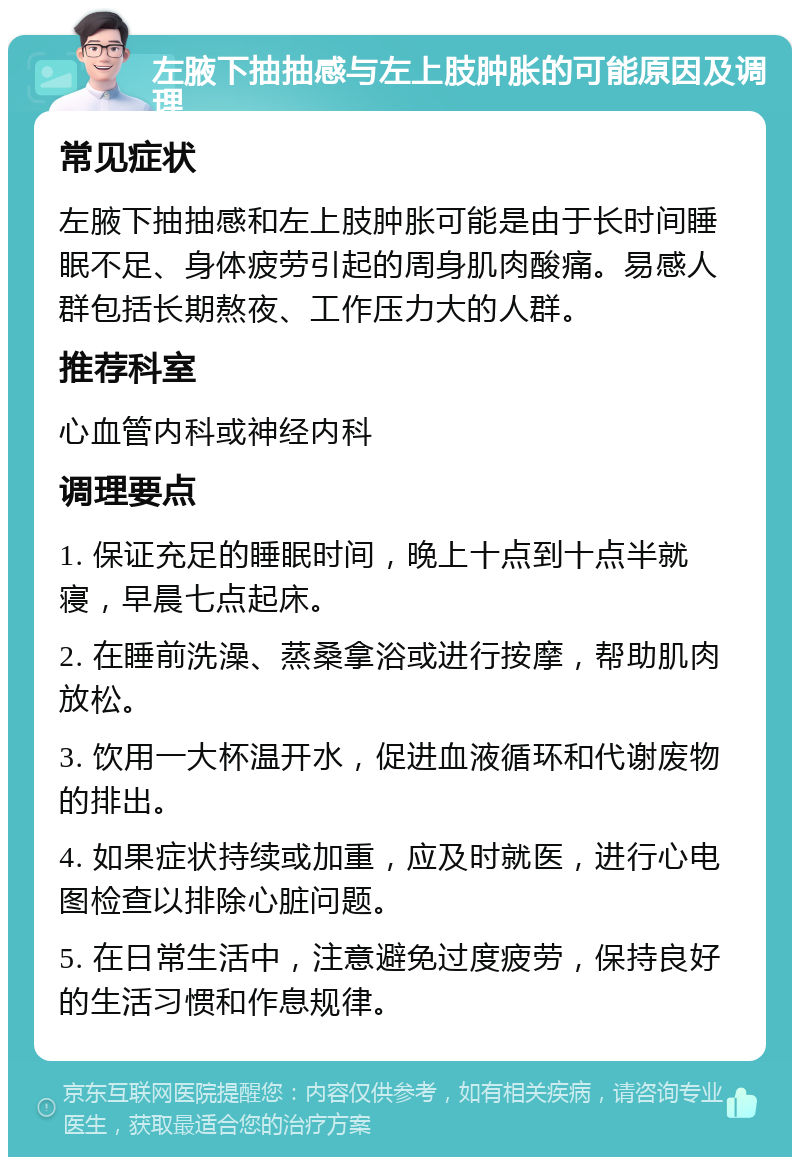 左腋下抽抽感与左上肢肿胀的可能原因及调理 常见症状 左腋下抽抽感和左上肢肿胀可能是由于长时间睡眠不足、身体疲劳引起的周身肌肉酸痛。易感人群包括长期熬夜、工作压力大的人群。 推荐科室 心血管内科或神经内科 调理要点 1. 保证充足的睡眠时间，晚上十点到十点半就寝，早晨七点起床。 2. 在睡前洗澡、蒸桑拿浴或进行按摩，帮助肌肉放松。 3. 饮用一大杯温开水，促进血液循环和代谢废物的排出。 4. 如果症状持续或加重，应及时就医，进行心电图检查以排除心脏问题。 5. 在日常生活中，注意避免过度疲劳，保持良好的生活习惯和作息规律。