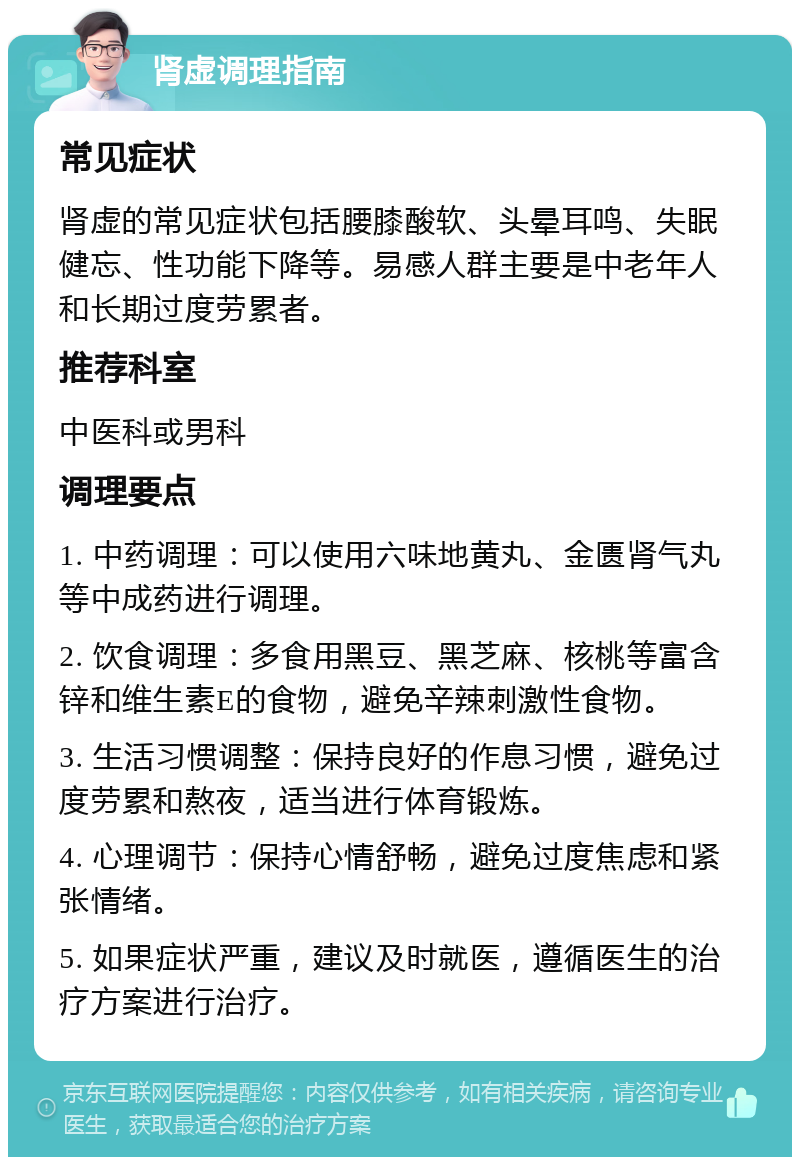 肾虚调理指南 常见症状 肾虚的常见症状包括腰膝酸软、头晕耳鸣、失眠健忘、性功能下降等。易感人群主要是中老年人和长期过度劳累者。 推荐科室 中医科或男科 调理要点 1. 中药调理：可以使用六味地黄丸、金匮肾气丸等中成药进行调理。 2. 饮食调理：多食用黑豆、黑芝麻、核桃等富含锌和维生素E的食物，避免辛辣刺激性食物。 3. 生活习惯调整：保持良好的作息习惯，避免过度劳累和熬夜，适当进行体育锻炼。 4. 心理调节：保持心情舒畅，避免过度焦虑和紧张情绪。 5. 如果症状严重，建议及时就医，遵循医生的治疗方案进行治疗。