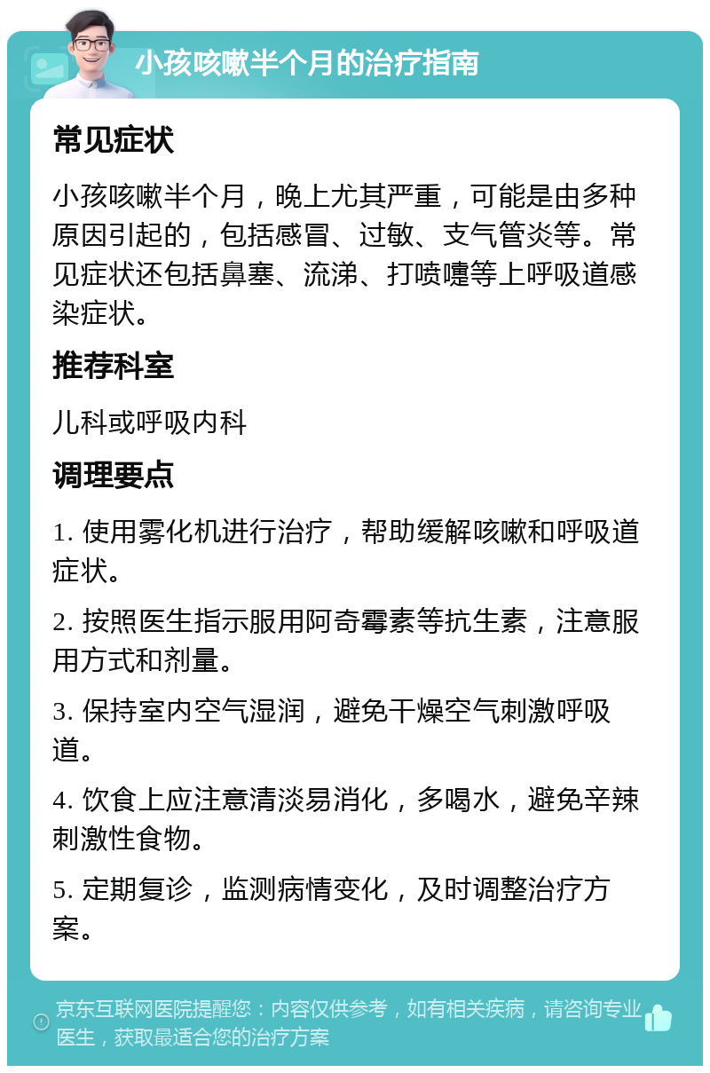 小孩咳嗽半个月的治疗指南 常见症状 小孩咳嗽半个月，晚上尤其严重，可能是由多种原因引起的，包括感冒、过敏、支气管炎等。常见症状还包括鼻塞、流涕、打喷嚏等上呼吸道感染症状。 推荐科室 儿科或呼吸内科 调理要点 1. 使用雾化机进行治疗，帮助缓解咳嗽和呼吸道症状。 2. 按照医生指示服用阿奇霉素等抗生素，注意服用方式和剂量。 3. 保持室内空气湿润，避免干燥空气刺激呼吸道。 4. 饮食上应注意清淡易消化，多喝水，避免辛辣刺激性食物。 5. 定期复诊，监测病情变化，及时调整治疗方案。