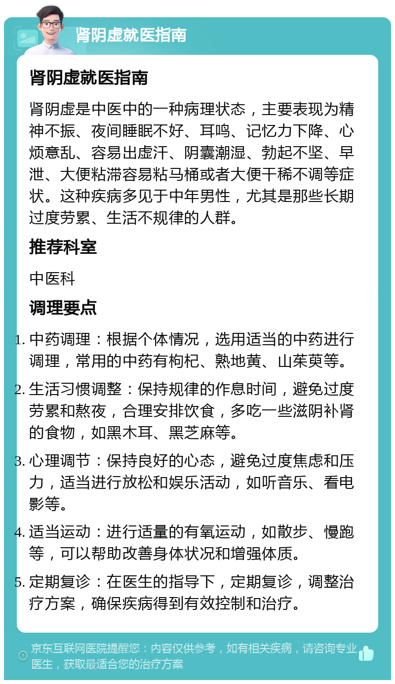 肾阴虚就医指南 肾阴虚就医指南 肾阴虚是中医中的一种病理状态，主要表现为精神不振、夜间睡眠不好、耳鸣、记忆力下降、心烦意乱、容易出虚汗、阴囊潮湿、勃起不坚、早泄、大便粘滞容易粘马桶或者大便干稀不调等症状。这种疾病多见于中年男性，尤其是那些长期过度劳累、生活不规律的人群。 推荐科室 中医科 调理要点 中药调理：根据个体情况，选用适当的中药进行调理，常用的中药有枸杞、熟地黄、山茱萸等。 生活习惯调整：保持规律的作息时间，避免过度劳累和熬夜，合理安排饮食，多吃一些滋阴补肾的食物，如黑木耳、黑芝麻等。 心理调节：保持良好的心态，避免过度焦虑和压力，适当进行放松和娱乐活动，如听音乐、看电影等。 适当运动：进行适量的有氧运动，如散步、慢跑等，可以帮助改善身体状况和增强体质。 定期复诊：在医生的指导下，定期复诊，调整治疗方案，确保疾病得到有效控制和治疗。