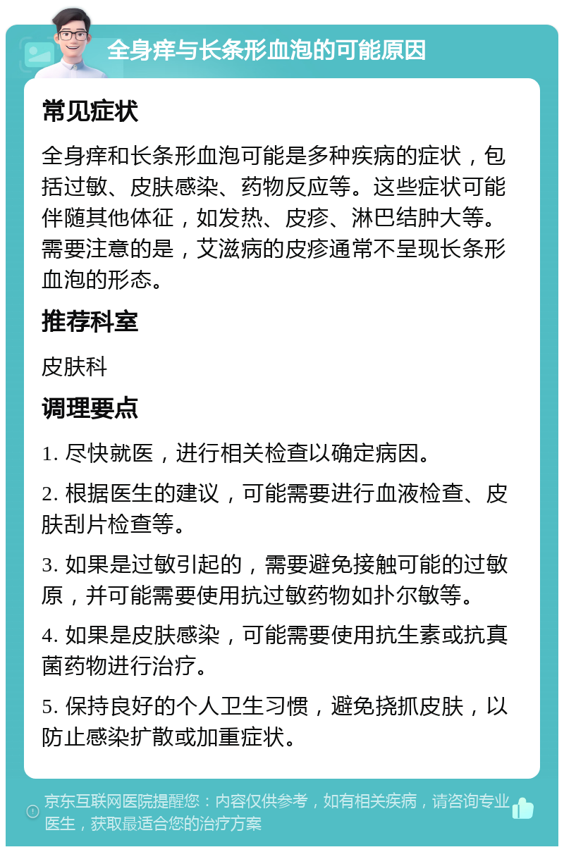 全身痒与长条形血泡的可能原因 常见症状 全身痒和长条形血泡可能是多种疾病的症状，包括过敏、皮肤感染、药物反应等。这些症状可能伴随其他体征，如发热、皮疹、淋巴结肿大等。需要注意的是，艾滋病的皮疹通常不呈现长条形血泡的形态。 推荐科室 皮肤科 调理要点 1. 尽快就医，进行相关检查以确定病因。 2. 根据医生的建议，可能需要进行血液检查、皮肤刮片检查等。 3. 如果是过敏引起的，需要避免接触可能的过敏原，并可能需要使用抗过敏药物如扑尔敏等。 4. 如果是皮肤感染，可能需要使用抗生素或抗真菌药物进行治疗。 5. 保持良好的个人卫生习惯，避免挠抓皮肤，以防止感染扩散或加重症状。