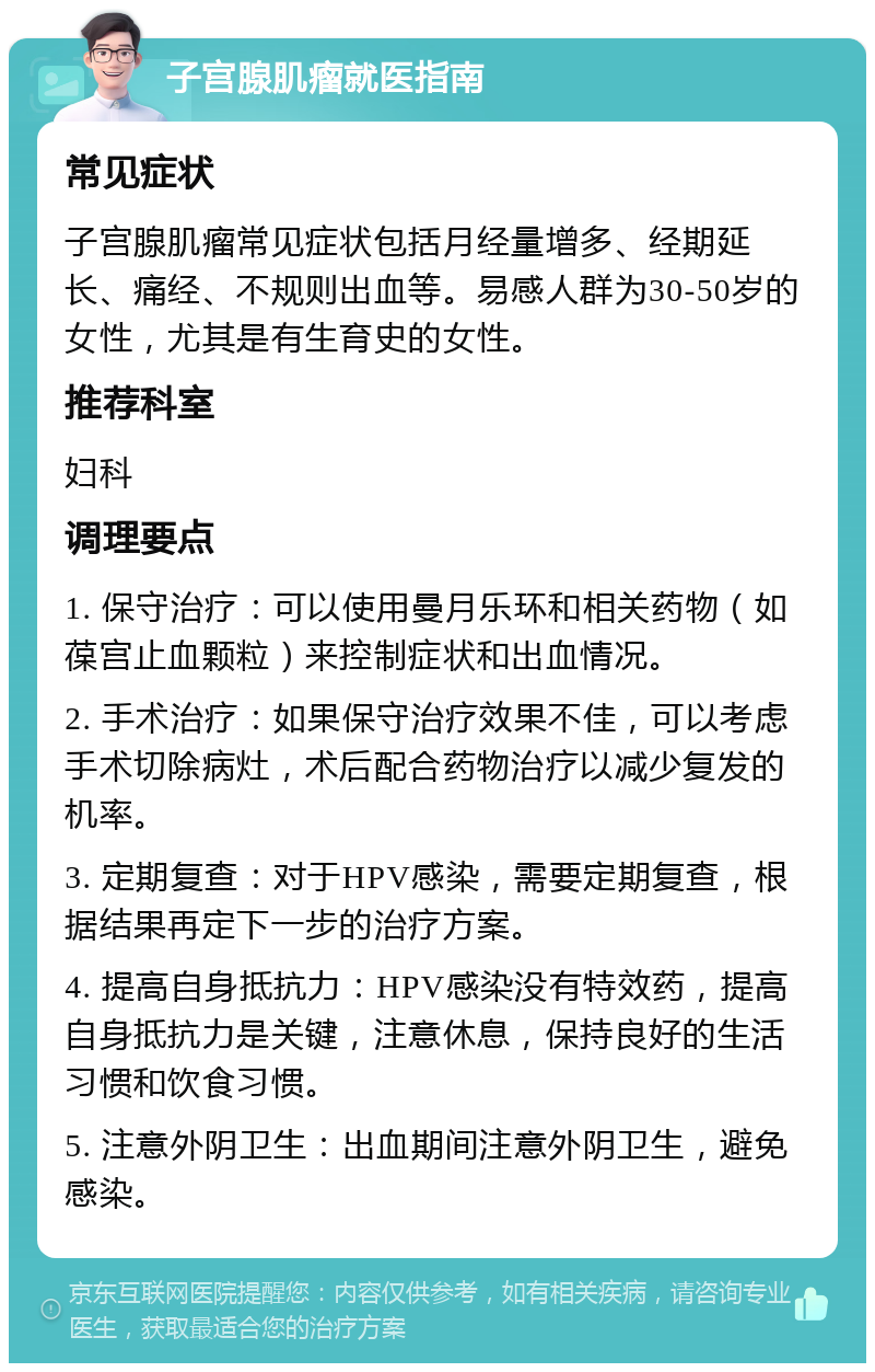 子宫腺肌瘤就医指南 常见症状 子宫腺肌瘤常见症状包括月经量增多、经期延长、痛经、不规则出血等。易感人群为30-50岁的女性，尤其是有生育史的女性。 推荐科室 妇科 调理要点 1. 保守治疗：可以使用曼月乐环和相关药物（如葆宫止血颗粒）来控制症状和出血情况。 2. 手术治疗：如果保守治疗效果不佳，可以考虑手术切除病灶，术后配合药物治疗以减少复发的机率。 3. 定期复查：对于HPV感染，需要定期复查，根据结果再定下一步的治疗方案。 4. 提高自身抵抗力：HPV感染没有特效药，提高自身抵抗力是关键，注意休息，保持良好的生活习惯和饮食习惯。 5. 注意外阴卫生：出血期间注意外阴卫生，避免感染。