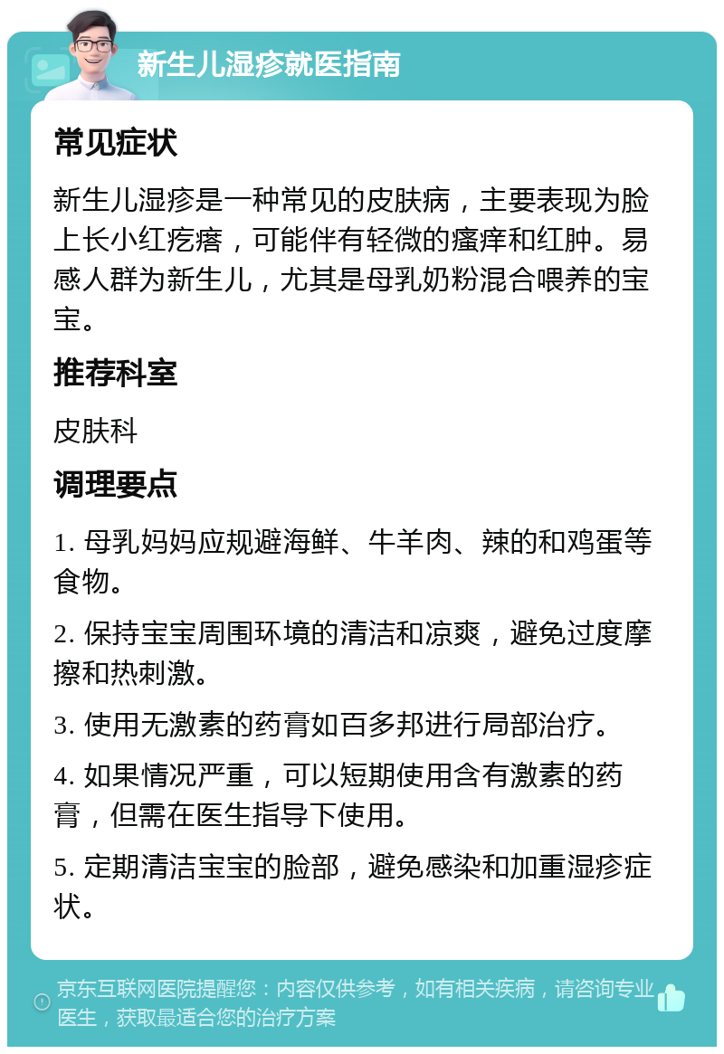 新生儿湿疹就医指南 常见症状 新生儿湿疹是一种常见的皮肤病，主要表现为脸上长小红疙瘩，可能伴有轻微的瘙痒和红肿。易感人群为新生儿，尤其是母乳奶粉混合喂养的宝宝。 推荐科室 皮肤科 调理要点 1. 母乳妈妈应规避海鲜、牛羊肉、辣的和鸡蛋等食物。 2. 保持宝宝周围环境的清洁和凉爽，避免过度摩擦和热刺激。 3. 使用无激素的药膏如百多邦进行局部治疗。 4. 如果情况严重，可以短期使用含有激素的药膏，但需在医生指导下使用。 5. 定期清洁宝宝的脸部，避免感染和加重湿疹症状。