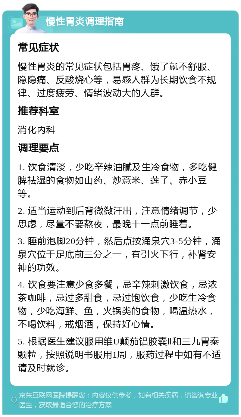 慢性胃炎调理指南 常见症状 慢性胃炎的常见症状包括胃疼、饿了就不舒服、隐隐痛、反酸烧心等，易感人群为长期饮食不规律、过度疲劳、情绪波动大的人群。 推荐科室 消化内科 调理要点 1. 饮食清淡，少吃辛辣油腻及生冷食物，多吃健脾祛湿的食物如山药、炒薏米、莲子、赤小豆等。 2. 适当运动到后背微微汗出，注意情绪调节，少思虑，尽量不要熬夜，最晚十一点前睡着。 3. 睡前泡脚20分钟，然后点按涌泉穴3-5分钟，涌泉穴位于足底前三分之一，有引火下行，补肾安神的功效。 4. 饮食要注意少食多餐，忌辛辣刺激饮食，忌浓茶咖啡，忌过多甜食，忌过饱饮食，少吃生冷食物，少吃海鲜、鱼，火锅类的食物，喝温热水，不喝饮料，戒烟酒，保持好心情。 5. 根据医生建议服用维U颠茄铝胶囊Ⅱ和三九胃泰颗粒，按照说明书服用1周，服药过程中如有不适请及时就诊。