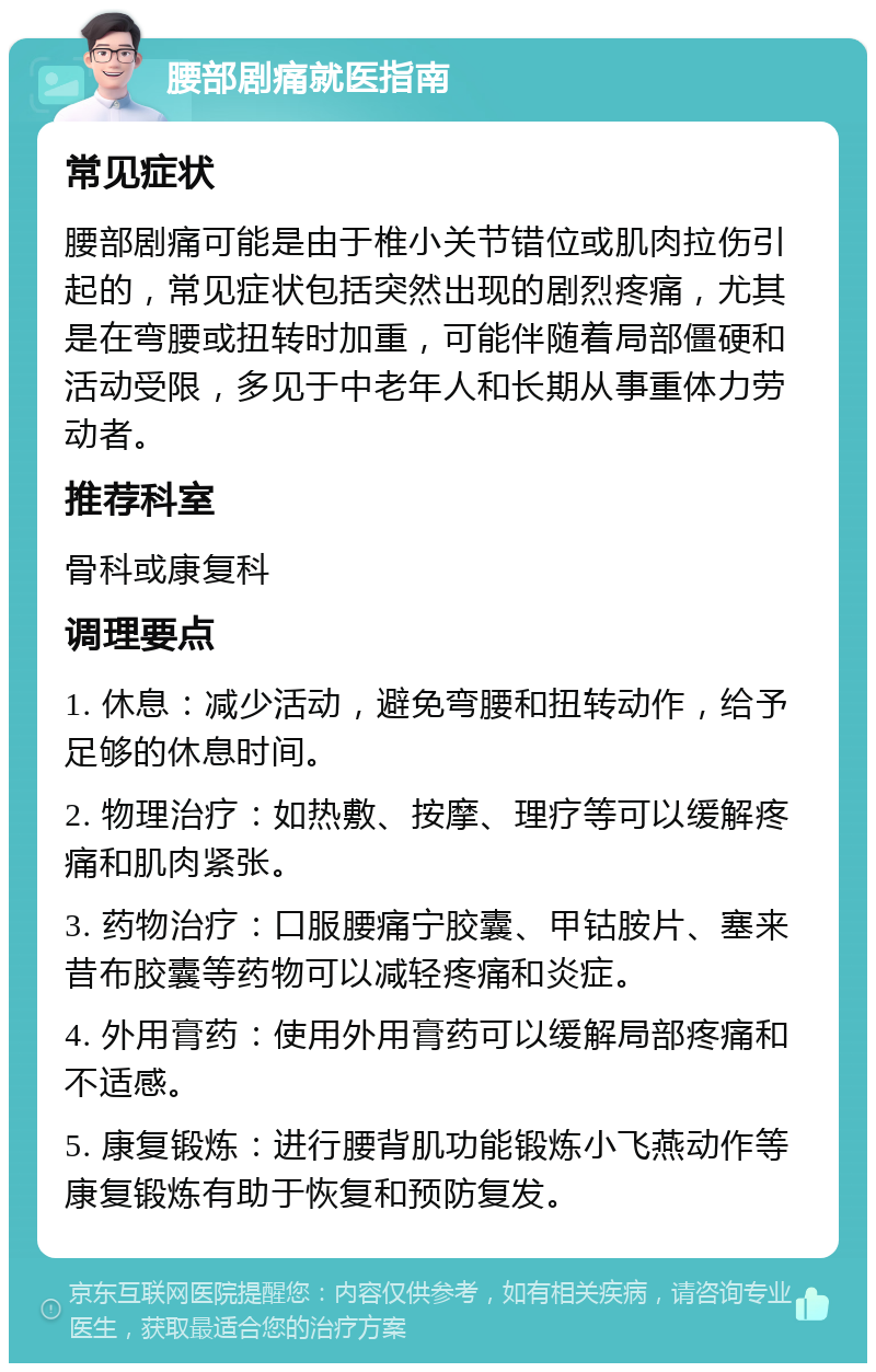 腰部剧痛就医指南 常见症状 腰部剧痛可能是由于椎小关节错位或肌肉拉伤引起的，常见症状包括突然出现的剧烈疼痛，尤其是在弯腰或扭转时加重，可能伴随着局部僵硬和活动受限，多见于中老年人和长期从事重体力劳动者。 推荐科室 骨科或康复科 调理要点 1. 休息：减少活动，避免弯腰和扭转动作，给予足够的休息时间。 2. 物理治疗：如热敷、按摩、理疗等可以缓解疼痛和肌肉紧张。 3. 药物治疗：口服腰痛宁胶囊、甲钴胺片、塞来昔布胶囊等药物可以减轻疼痛和炎症。 4. 外用膏药：使用外用膏药可以缓解局部疼痛和不适感。 5. 康复锻炼：进行腰背肌功能锻炼小飞燕动作等康复锻炼有助于恢复和预防复发。