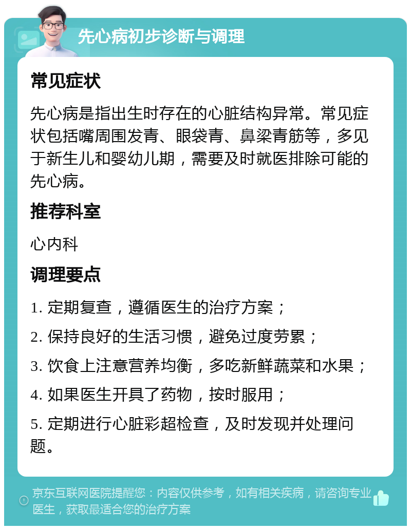 先心病初步诊断与调理 常见症状 先心病是指出生时存在的心脏结构异常。常见症状包括嘴周围发青、眼袋青、鼻梁青筋等，多见于新生儿和婴幼儿期，需要及时就医排除可能的先心病。 推荐科室 心内科 调理要点 1. 定期复查，遵循医生的治疗方案； 2. 保持良好的生活习惯，避免过度劳累； 3. 饮食上注意营养均衡，多吃新鲜蔬菜和水果； 4. 如果医生开具了药物，按时服用； 5. 定期进行心脏彩超检查，及时发现并处理问题。