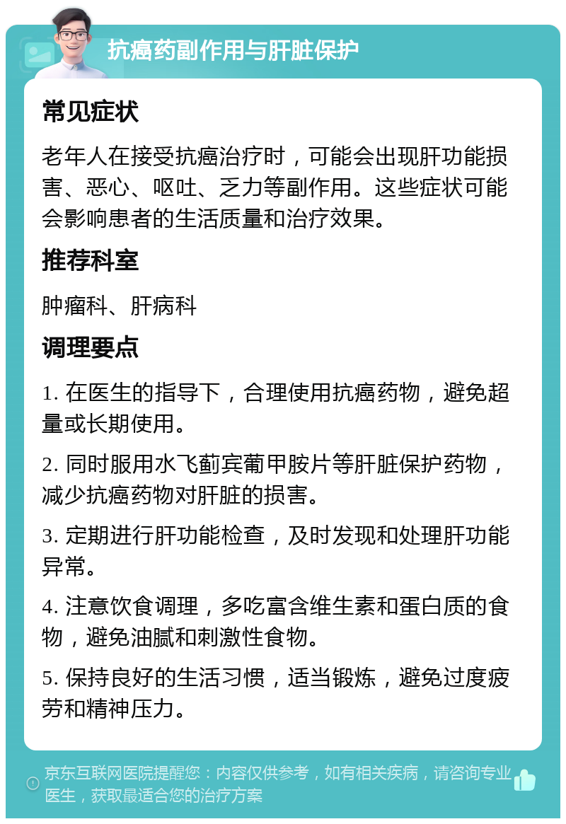 抗癌药副作用与肝脏保护 常见症状 老年人在接受抗癌治疗时，可能会出现肝功能损害、恶心、呕吐、乏力等副作用。这些症状可能会影响患者的生活质量和治疗效果。 推荐科室 肿瘤科、肝病科 调理要点 1. 在医生的指导下，合理使用抗癌药物，避免超量或长期使用。 2. 同时服用水飞蓟宾葡甲胺片等肝脏保护药物，减少抗癌药物对肝脏的损害。 3. 定期进行肝功能检查，及时发现和处理肝功能异常。 4. 注意饮食调理，多吃富含维生素和蛋白质的食物，避免油腻和刺激性食物。 5. 保持良好的生活习惯，适当锻炼，避免过度疲劳和精神压力。