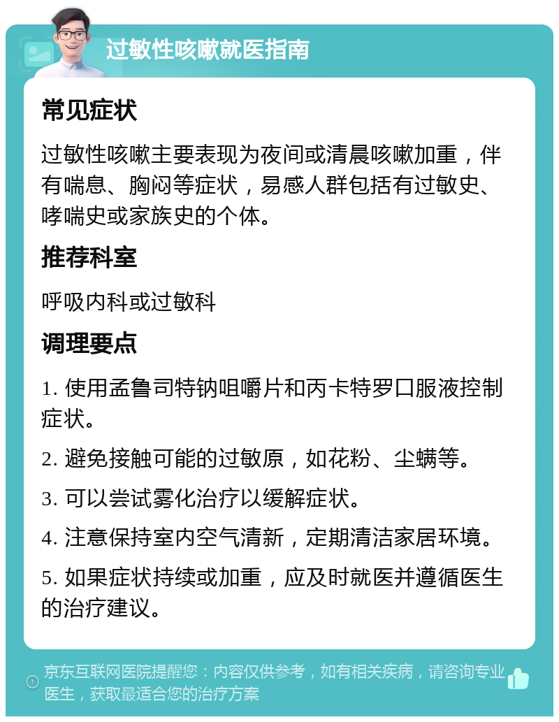 过敏性咳嗽就医指南 常见症状 过敏性咳嗽主要表现为夜间或清晨咳嗽加重，伴有喘息、胸闷等症状，易感人群包括有过敏史、哮喘史或家族史的个体。 推荐科室 呼吸内科或过敏科 调理要点 1. 使用孟鲁司特钠咀嚼片和丙卡特罗口服液控制症状。 2. 避免接触可能的过敏原，如花粉、尘螨等。 3. 可以尝试雾化治疗以缓解症状。 4. 注意保持室内空气清新，定期清洁家居环境。 5. 如果症状持续或加重，应及时就医并遵循医生的治疗建议。