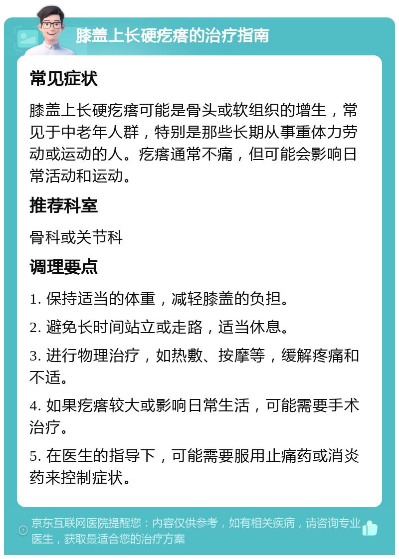 膝盖上长硬疙瘩的治疗指南 常见症状 膝盖上长硬疙瘩可能是骨头或软组织的增生，常见于中老年人群，特别是那些长期从事重体力劳动或运动的人。疙瘩通常不痛，但可能会影响日常活动和运动。 推荐科室 骨科或关节科 调理要点 1. 保持适当的体重，减轻膝盖的负担。 2. 避免长时间站立或走路，适当休息。 3. 进行物理治疗，如热敷、按摩等，缓解疼痛和不适。 4. 如果疙瘩较大或影响日常生活，可能需要手术治疗。 5. 在医生的指导下，可能需要服用止痛药或消炎药来控制症状。