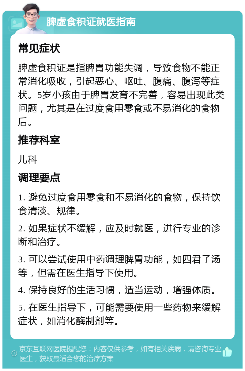 脾虚食积证就医指南 常见症状 脾虚食积证是指脾胃功能失调，导致食物不能正常消化吸收，引起恶心、呕吐、腹痛、腹泻等症状。5岁小孩由于脾胃发育不完善，容易出现此类问题，尤其是在过度食用零食或不易消化的食物后。 推荐科室 儿科 调理要点 1. 避免过度食用零食和不易消化的食物，保持饮食清淡、规律。 2. 如果症状不缓解，应及时就医，进行专业的诊断和治疗。 3. 可以尝试使用中药调理脾胃功能，如四君子汤等，但需在医生指导下使用。 4. 保持良好的生活习惯，适当运动，增强体质。 5. 在医生指导下，可能需要使用一些药物来缓解症状，如消化酶制剂等。