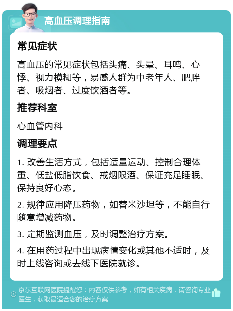 高血压调理指南 常见症状 高血压的常见症状包括头痛、头晕、耳鸣、心悸、视力模糊等，易感人群为中老年人、肥胖者、吸烟者、过度饮酒者等。 推荐科室 心血管内科 调理要点 1. 改善生活方式，包括适量运动、控制合理体重、低盐低脂饮食、戒烟限酒、保证充足睡眠、保持良好心态。 2. 规律应用降压药物，如替米沙坦等，不能自行随意增减药物。 3. 定期监测血压，及时调整治疗方案。 4. 在用药过程中出现病情变化或其他不适时，及时上线咨询或去线下医院就诊。