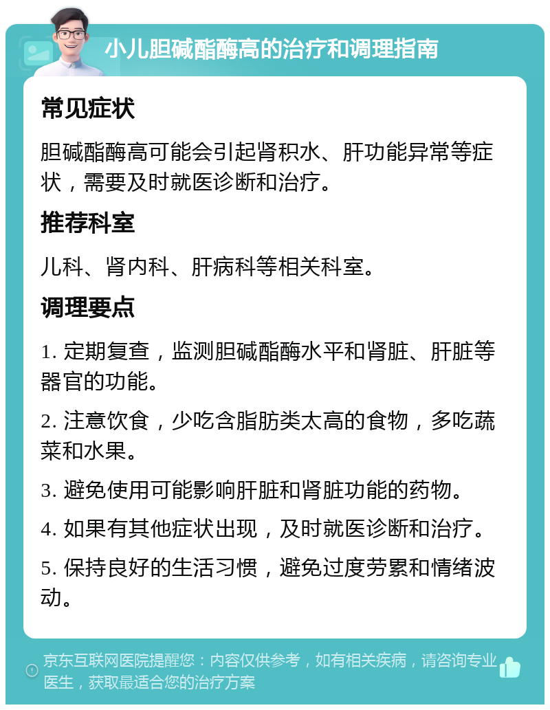 小儿胆碱酯酶高的治疗和调理指南 常见症状 胆碱酯酶高可能会引起肾积水、肝功能异常等症状，需要及时就医诊断和治疗。 推荐科室 儿科、肾内科、肝病科等相关科室。 调理要点 1. 定期复查，监测胆碱酯酶水平和肾脏、肝脏等器官的功能。 2. 注意饮食，少吃含脂肪类太高的食物，多吃蔬菜和水果。 3. 避免使用可能影响肝脏和肾脏功能的药物。 4. 如果有其他症状出现，及时就医诊断和治疗。 5. 保持良好的生活习惯，避免过度劳累和情绪波动。