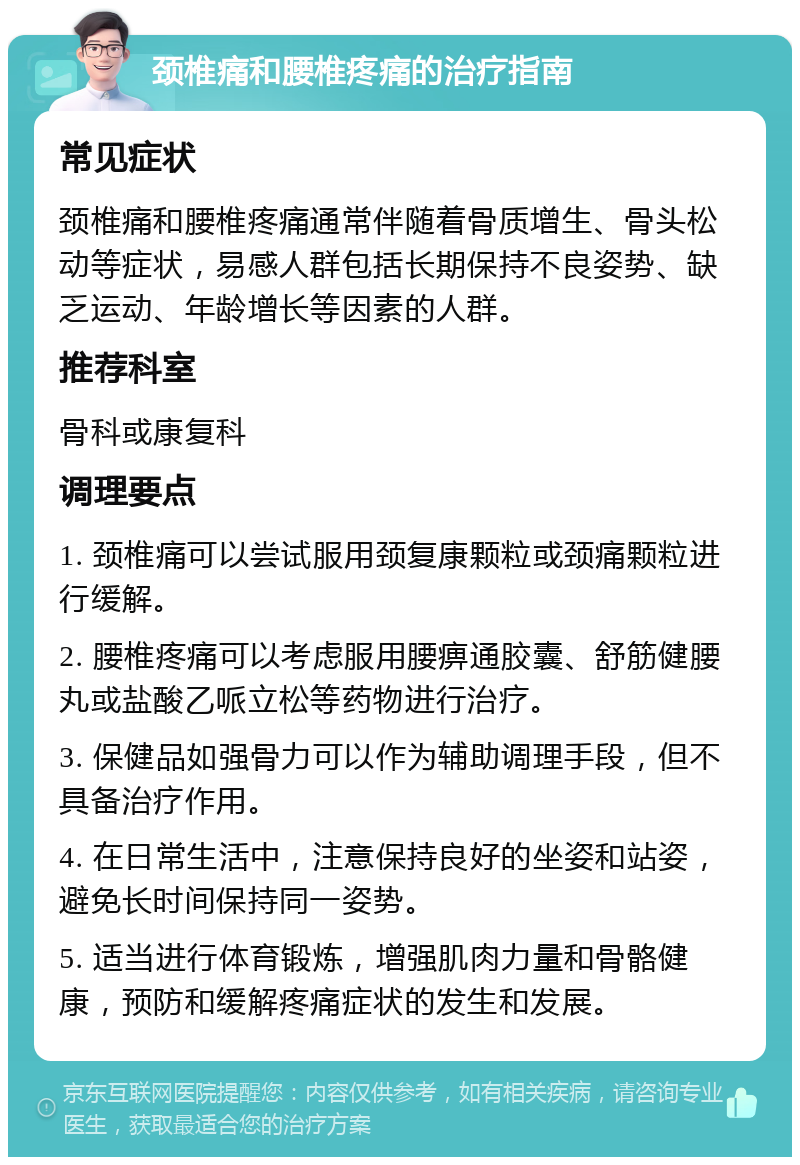 颈椎痛和腰椎疼痛的治疗指南 常见症状 颈椎痛和腰椎疼痛通常伴随着骨质增生、骨头松动等症状，易感人群包括长期保持不良姿势、缺乏运动、年龄增长等因素的人群。 推荐科室 骨科或康复科 调理要点 1. 颈椎痛可以尝试服用颈复康颗粒或颈痛颗粒进行缓解。 2. 腰椎疼痛可以考虑服用腰痹通胶囊、舒筋健腰丸或盐酸乙哌立松等药物进行治疗。 3. 保健品如强骨力可以作为辅助调理手段，但不具备治疗作用。 4. 在日常生活中，注意保持良好的坐姿和站姿，避免长时间保持同一姿势。 5. 适当进行体育锻炼，增强肌肉力量和骨骼健康，预防和缓解疼痛症状的发生和发展。