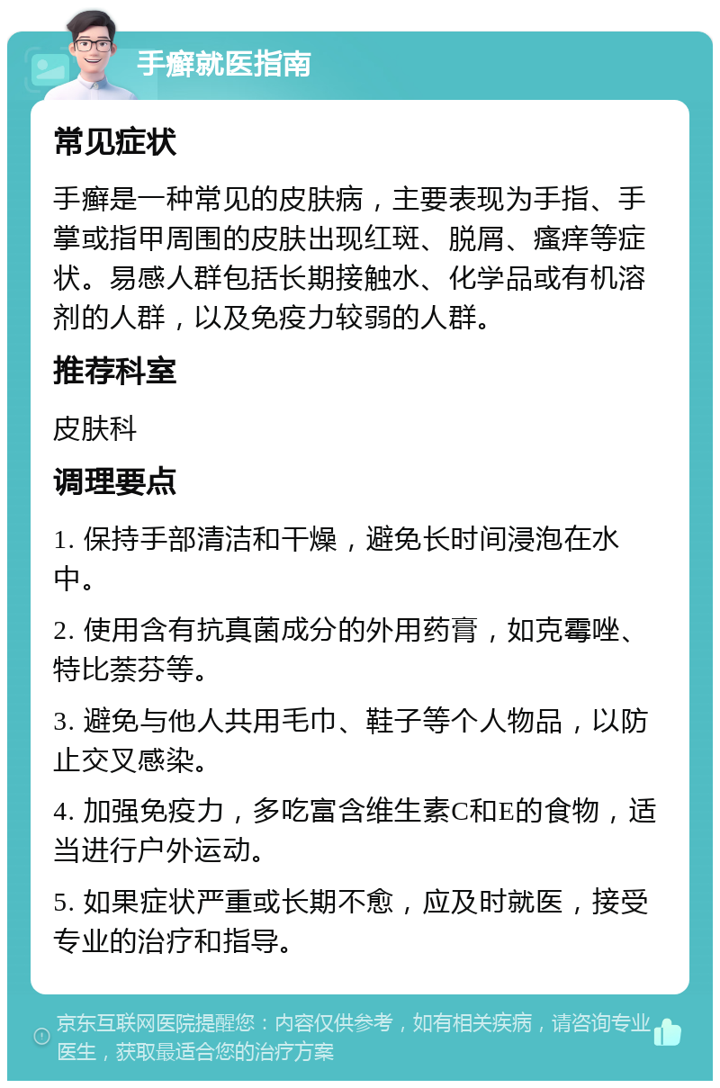 手癣就医指南 常见症状 手癣是一种常见的皮肤病，主要表现为手指、手掌或指甲周围的皮肤出现红斑、脱屑、瘙痒等症状。易感人群包括长期接触水、化学品或有机溶剂的人群，以及免疫力较弱的人群。 推荐科室 皮肤科 调理要点 1. 保持手部清洁和干燥，避免长时间浸泡在水中。 2. 使用含有抗真菌成分的外用药膏，如克霉唑、特比萘芬等。 3. 避免与他人共用毛巾、鞋子等个人物品，以防止交叉感染。 4. 加强免疫力，多吃富含维生素C和E的食物，适当进行户外运动。 5. 如果症状严重或长期不愈，应及时就医，接受专业的治疗和指导。