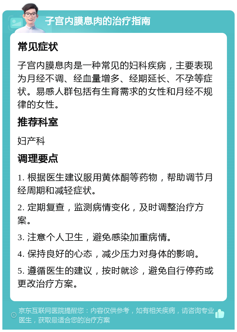 子宫内膜息肉的治疗指南 常见症状 子宫内膜息肉是一种常见的妇科疾病，主要表现为月经不调、经血量增多、经期延长、不孕等症状。易感人群包括有生育需求的女性和月经不规律的女性。 推荐科室 妇产科 调理要点 1. 根据医生建议服用黄体酮等药物，帮助调节月经周期和减轻症状。 2. 定期复查，监测病情变化，及时调整治疗方案。 3. 注意个人卫生，避免感染加重病情。 4. 保持良好的心态，减少压力对身体的影响。 5. 遵循医生的建议，按时就诊，避免自行停药或更改治疗方案。