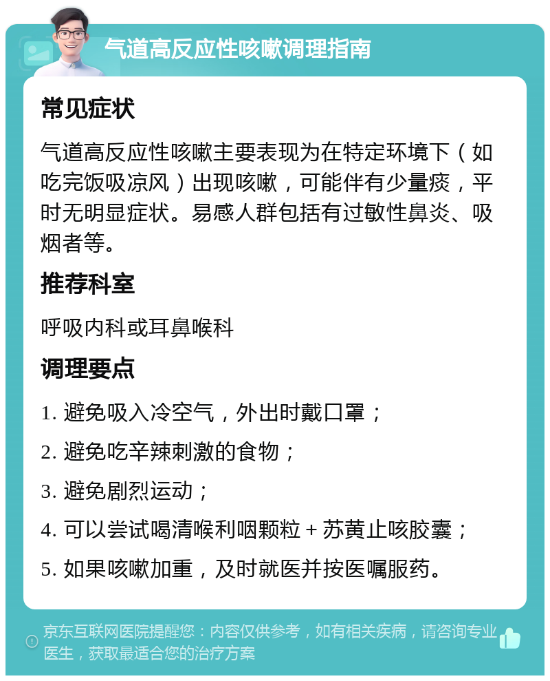 气道高反应性咳嗽调理指南 常见症状 气道高反应性咳嗽主要表现为在特定环境下（如吃完饭吸凉风）出现咳嗽，可能伴有少量痰，平时无明显症状。易感人群包括有过敏性鼻炎、吸烟者等。 推荐科室 呼吸内科或耳鼻喉科 调理要点 1. 避免吸入冷空气，外出时戴口罩； 2. 避免吃辛辣刺激的食物； 3. 避免剧烈运动； 4. 可以尝试喝清喉利咽颗粒＋苏黄止咳胶囊； 5. 如果咳嗽加重，及时就医并按医嘱服药。