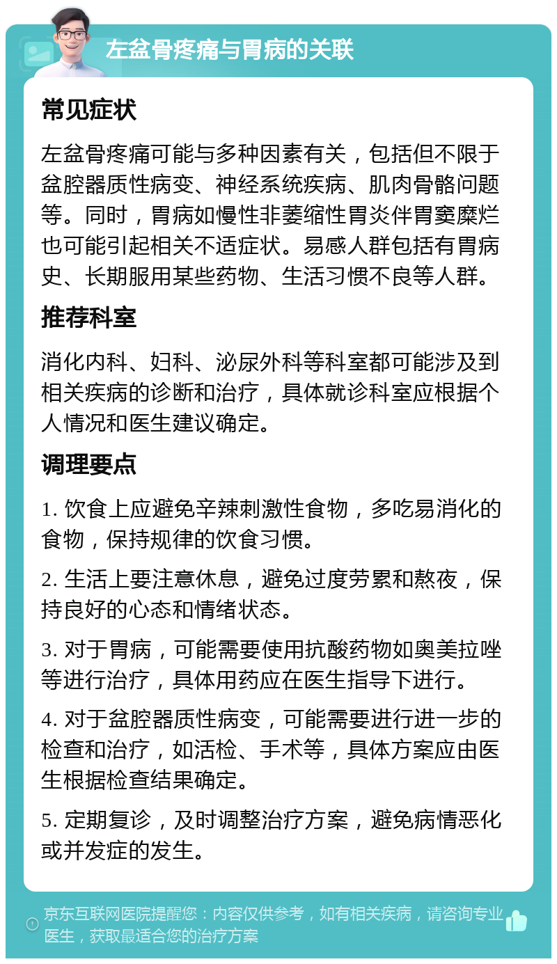 左盆骨疼痛与胃病的关联 常见症状 左盆骨疼痛可能与多种因素有关，包括但不限于盆腔器质性病变、神经系统疾病、肌肉骨骼问题等。同时，胃病如慢性非萎缩性胃炎伴胃窦糜烂也可能引起相关不适症状。易感人群包括有胃病史、长期服用某些药物、生活习惯不良等人群。 推荐科室 消化内科、妇科、泌尿外科等科室都可能涉及到相关疾病的诊断和治疗，具体就诊科室应根据个人情况和医生建议确定。 调理要点 1. 饮食上应避免辛辣刺激性食物，多吃易消化的食物，保持规律的饮食习惯。 2. 生活上要注意休息，避免过度劳累和熬夜，保持良好的心态和情绪状态。 3. 对于胃病，可能需要使用抗酸药物如奥美拉唑等进行治疗，具体用药应在医生指导下进行。 4. 对于盆腔器质性病变，可能需要进行进一步的检查和治疗，如活检、手术等，具体方案应由医生根据检查结果确定。 5. 定期复诊，及时调整治疗方案，避免病情恶化或并发症的发生。