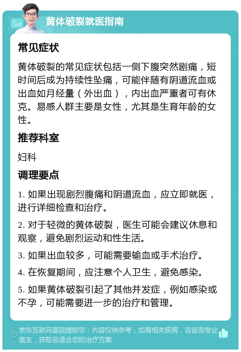 黄体破裂就医指南 常见症状 黄体破裂的常见症状包括一侧下腹突然剧痛，短时间后成为持续性坠痛，可能伴随有阴道流血或出血如月经量（外出血），内出血严重者可有休克。易感人群主要是女性，尤其是生育年龄的女性。 推荐科室 妇科 调理要点 1. 如果出现剧烈腹痛和阴道流血，应立即就医，进行详细检查和治疗。 2. 对于轻微的黄体破裂，医生可能会建议休息和观察，避免剧烈运动和性生活。 3. 如果出血较多，可能需要输血或手术治疗。 4. 在恢复期间，应注意个人卫生，避免感染。 5. 如果黄体破裂引起了其他并发症，例如感染或不孕，可能需要进一步的治疗和管理。