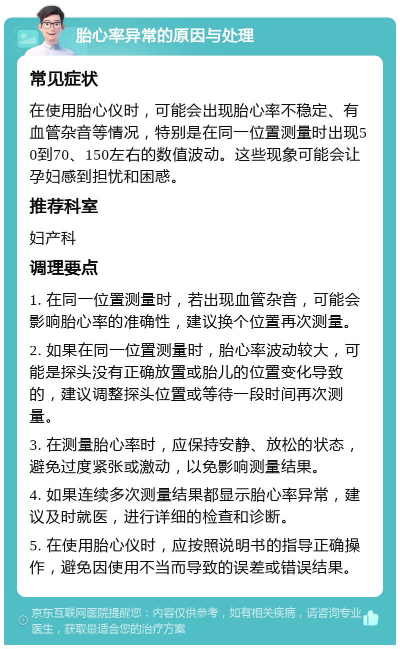 胎心率异常的原因与处理 常见症状 在使用胎心仪时，可能会出现胎心率不稳定、有血管杂音等情况，特别是在同一位置测量时出现50到70、150左右的数值波动。这些现象可能会让孕妇感到担忧和困惑。 推荐科室 妇产科 调理要点 1. 在同一位置测量时，若出现血管杂音，可能会影响胎心率的准确性，建议换个位置再次测量。 2. 如果在同一位置测量时，胎心率波动较大，可能是探头没有正确放置或胎儿的位置变化导致的，建议调整探头位置或等待一段时间再次测量。 3. 在测量胎心率时，应保持安静、放松的状态，避免过度紧张或激动，以免影响测量结果。 4. 如果连续多次测量结果都显示胎心率异常，建议及时就医，进行详细的检查和诊断。 5. 在使用胎心仪时，应按照说明书的指导正确操作，避免因使用不当而导致的误差或错误结果。