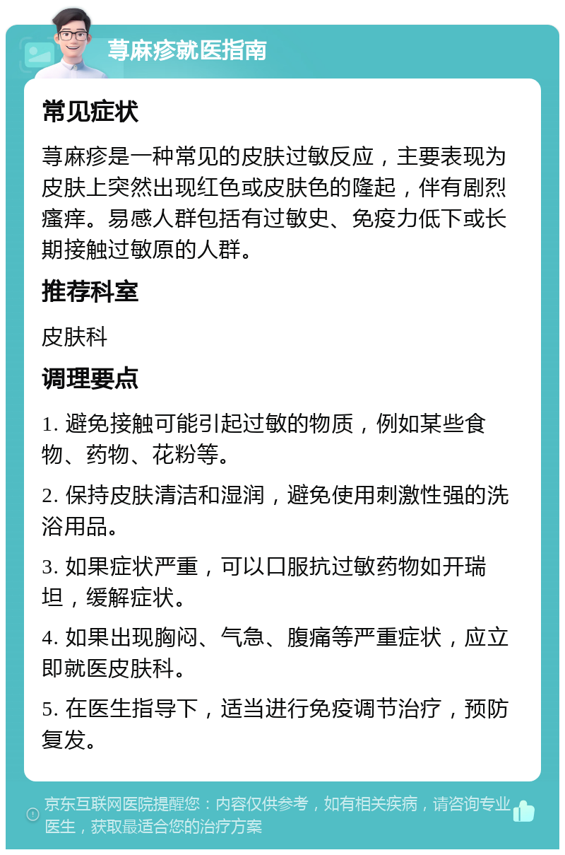 荨麻疹就医指南 常见症状 荨麻疹是一种常见的皮肤过敏反应，主要表现为皮肤上突然出现红色或皮肤色的隆起，伴有剧烈瘙痒。易感人群包括有过敏史、免疫力低下或长期接触过敏原的人群。 推荐科室 皮肤科 调理要点 1. 避免接触可能引起过敏的物质，例如某些食物、药物、花粉等。 2. 保持皮肤清洁和湿润，避免使用刺激性强的洗浴用品。 3. 如果症状严重，可以口服抗过敏药物如开瑞坦，缓解症状。 4. 如果出现胸闷、气急、腹痛等严重症状，应立即就医皮肤科。 5. 在医生指导下，适当进行免疫调节治疗，预防复发。