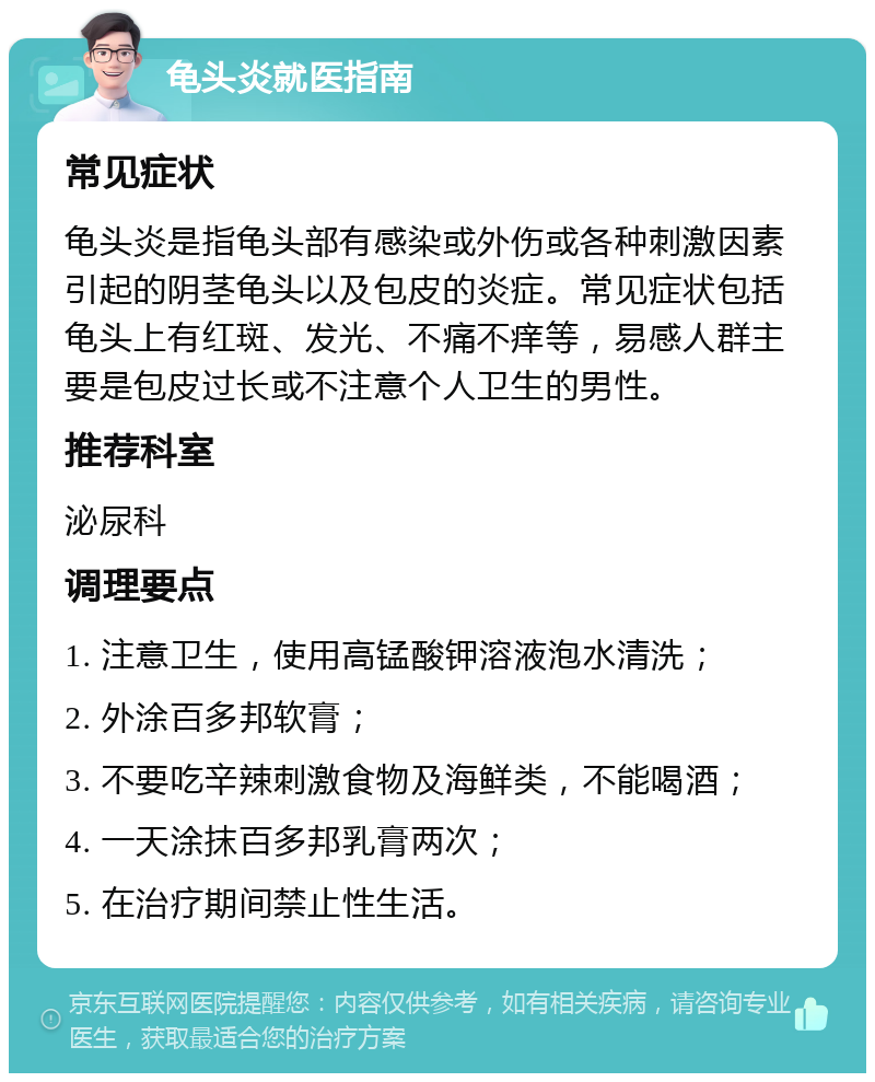 龟头炎就医指南 常见症状 龟头炎是指龟头部有感染或外伤或各种刺激因素引起的阴茎龟头以及包皮的炎症。常见症状包括龟头上有红斑、发光、不痛不痒等，易感人群主要是包皮过长或不注意个人卫生的男性。 推荐科室 泌尿科 调理要点 1. 注意卫生，使用高锰酸钾溶液泡水清洗； 2. 外涂百多邦软膏； 3. 不要吃辛辣刺激食物及海鲜类，不能喝酒； 4. 一天涂抹百多邦乳膏两次； 5. 在治疗期间禁止性生活。