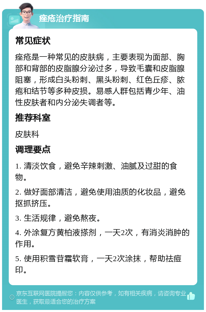 痤疮治疗指南 常见症状 痤疮是一种常见的皮肤病，主要表现为面部、胸部和背部的皮脂腺分泌过多，导致毛囊和皮脂腺阻塞，形成白头粉刺、黑头粉刺、红色丘疹、脓疱和结节等多种皮损。易感人群包括青少年、油性皮肤者和内分泌失调者等。 推荐科室 皮肤科 调理要点 1. 清淡饮食，避免辛辣刺激、油腻及过甜的食物。 2. 做好面部清洁，避免使用油质的化妆品，避免抠抓挤压。 3. 生活规律，避免熬夜。 4. 外涂复方黄柏液搽剂，一天2次，有消炎消肿的作用。 5. 使用积雪苷霜软膏，一天2次涂抹，帮助祛痘印。